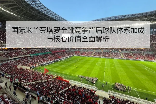 国际米兰劳塔罗金靴竞争背后球队体系加成与核心价值全面解析