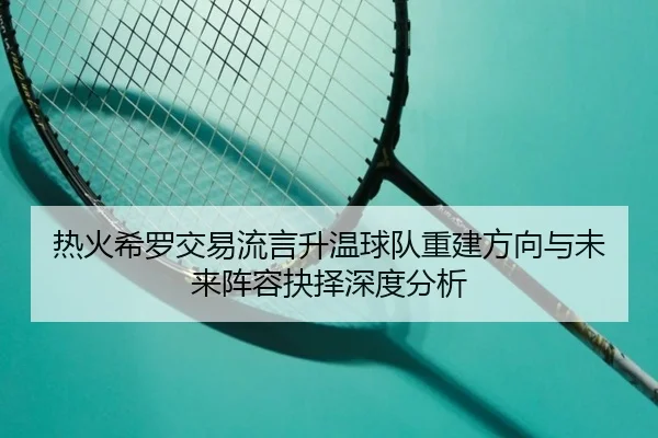 热火希罗交易流言升温球队重建方向与未来阵容抉择深度分析 | kaiyun