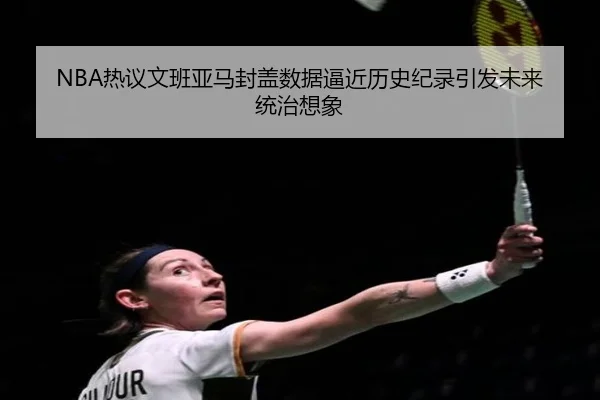 NBA热议文班亚马封盖数据逼近历史纪录引发未来统治想象